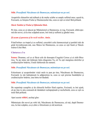 Stih: Preasfântă Născătoare de Dumnezeu, mântuieşte-ne pe noi.
Asupririle chinurilor mă tulbură şi de multe scârbe se umple sufletul meu; aşază-le,
Fecioară, cu liniştea Fiului şi Dumnezeului tău, ceea ce eşti cu totul fără prihană.
Slavă Tatălui şi Fiului şi Sfântului Duh.
Pe tine, ceea ce ai născut pe Mântuitorul şi Dumnezeu, te rog, Fecioară, izbăveşte-
mă din nevoi, că la tine scăpând acum, îmi tind şi sufletul şi gândul meu.
Şi acum şi pururea şi în vecii vecilor. Amin.
Fiind bolnav cu trupul şi cu sufletul, cercetării celei dumnezeieşti şi purtării tale de
grijă învredniceşte-mă, una Maica lui Dumnezeu, ca ceea ce eşti bună şi Născă-
toarea Celui Bun.
Cântarea a 3-a
Irmos: Doamne, cel ce ai făcut cele de deasupra Crugului Ceresc şi ai zidit Bise-
rica, Tu pe mine mă întăreşte întru dragostea Ta, că Tu eşti marginea doririlor şi
credincioşilor întărire, Unule Iubitorule de oameni.
Stih: Preasfântă Născătoare de Dumnezeu, mântuieşte-ne pe noi.
Folositoare şi acoperământ vieţii mele te pun pe tine, Născătoare de Dumnezeu,
Fecioară; tu mă îndreptează la adăpostirea ta, ceea ce eşti pricina bunătăţilor şi
credincioşilor întărire, una întru tot lăudată.
Stih: Preasfântă Născătoare de Dumnezeu, mântuieşte-ne pe noi.
De neputinţe cumplite şi de chinurile bolilor fiind cuprins, Fecioară, tu îmi ajută,
că pe tine te ştiu comoară de tămăduiri neîmpuţinată şi necheltuită, ceea ce eşti cu
totul fără prihană.
Apoi aceste stihiri, acelaşi glas:
Mântuieşte din nevoi pe robii tăi, Născătoare de Dumnezeu, că toţi, după Dumne-
zeu, la tine scăpăm, ca şi către o folositoare şi zid nestricat.
 