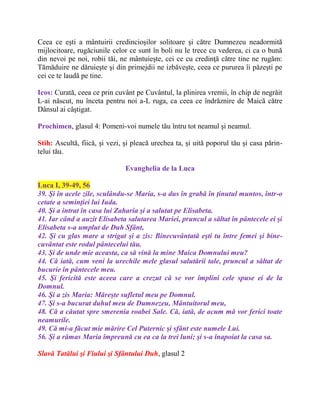 Ceea ce eşti a mântuirii credincioşilor solitoare şi către Dumnezeu neadormită
mijlocitoare, rugăciunile celor ce sunt în boli nu le trece cu vederea, ci ca o bună
din nevoi pe noi, robii tăi, ne mântuieşte, cei ce cu credinţă către tine ne rugăm:
Tămăduire ne dăruieşte şi din primejdii ne izbăveşte, ceea ce pururea îi păzeşti pe
cei ce te laudă pe tine.
Icos: Curată, ceea ce prin cuvânt pe Cuvântul, la plinirea vremii, în chip de negrăit
L-ai născut, nu înceta pentru noi a-L ruga, ca ceea ce îndrăznire de Maică către
Dânsul ai câştigat.
Prochimen, glasul 4: Pomeni-voi numele tău întru tot neamul şi neamul.
Stih: Ascultă, fiică, şi vezi, şi pleacă urechea ta, şi uită poporul tău şi casa părin-
telui tău.
Evanghelia de la Luca
Luca I, 39-49, 56
39. Şi în acele zile, sculându-se Maria, s-a dus în grabă în ţinutul muntos, într-o
cetate a seminţiei lui Iuda.
40. Şi a intrat în casa lui Zaharia şi a salutat pe Elisabeta.
41. Iar când a auzit Elisabeta salutarea Mariei, pruncul a săltat în pântecele ei şi
Elisabeta s-a umplut de Duh Sfânt,
42. Şi cu glas mare a strigat şi a zis: Binecuvântată eşti tu între femei şi bine-
cuvântat este rodul pântecelui tău.
43. Şi de unde mie aceasta, ca să vină la mine Maica Domnului meu?
44. Că iată, cum veni la urechile mele glasul salutării tale, pruncul a săltat de
bucurie în pântecele meu.
45. Şi fericită este aceea care a crezut că se vor împlini cele spuse ei de la
Domnul.
46. Şi a zis Maria: Măreşte sufletul meu pe Domnul.
47. Şi s-a bucurat duhul meu de Dumnezeu, Mântuitorul meu,
48. Că a căutat spre smerenia roabei Sale. Că, iată, de acum mă vor ferici toate
neamurile.
49. Că mi-a făcut mie mărire Cel Puternic şi sfânt este numele Lui.
56. Şi a rămas Maria împreună cu ea ca la trei luni; şi s-a înapoiat la casa sa.
Slavă Tatălui şi Fiului şi Sfântului Duh, glasul 2
 