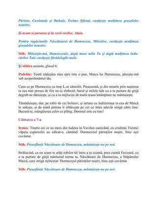 Părinte, Cuvântule şi Duhule, Treime Sfântă, curăţeşte mulţimea greşalelor
noastre.
Şi acum şi pururea şi în vecii vecilor. Amin.
Pentru rugăciunile Născătoarei de Dumnezeu, Milostive, curăţeşte mulţimea
greşalelor noastre.
Stih: Miluieşte-mă, Dumnezeule, după mare mila Ta şi după mulţimea îndu-
rărilor Tale curăţeşte fărădelegile mele.
Şi stihira aceasta, glasul 6:
Podobie: Toată nădejdea mea spre tine o pun, Maica lui Dumnezeu, păzeşte-mă
sub acoperământul tău.
Ceea ce pe Dumnezeu cu trup L-ai zămislit, Preacurată, şi din moarte prin naşterea
ta cea mai presus de fire ne-ai slobozit, harul şi milele tale cu a ta purtare de grijă
degrab ne dăruieşte, şi cu a ta mijlocire de toată reaua întâmplare ne mântuieşte.
Tămăduieşte, dar, pe robii tăi cei bolnavi, şi iertare cu îndrăznirea ta cea de Maică
le soleşte, şi de toată patima îi izbăveşte pe cei ce întru adevăr strigă către tine:
Bucură-te, mângâierea celor ce plâng, Domnul este cu tine!
Cântarea a 7-a
Irmos: Tinerii cei ce au mers din Iudeea în Vavilon oarecând, cu credinţa Treimii
văpaia cuptorului au călcat-o, cântând: Dumnezeul părinţilor noştri, bine eşti
cuvântat.
Stih: Preasfântă Născătoare de Dumnezeu, mântuieşte-ne pe noi.
Strălucind, ca un soare te arăţi robilor tăi întru a ta icoană, prea curată Fecioară, cu
a ta purtare de grijă mântuind turma ta, Născătoare de Dumnezeu, a Stăpânului
Maică, care strigă neîncetat: Dumnezeul părinţilor noştri, bine eşti cuvântat.
Stih: Preasfântă Născătoare de Dumnezeu, mântuieşte-ne pe noi.
 