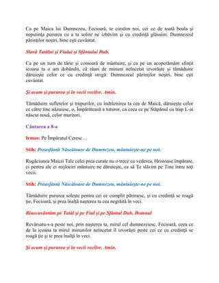 Ca pe Maica lui Dumnezeu, Fecioară, te cinstim noi, cei ce de toată boala şi
neputinţa pururea cu a ta solire ne izbăvim şi cu credinţă glăsuim: Dumnezeul
părinţilor noştri, bine eşti cuvântat.
Slavă Tatălui şi Fiului şi Sfântului Duh.
Ca pe un turn de tărie şi comoară de mântuire, şi ca pe un acoperământ sfinţit
icoana ta o am dobândit, că râuri de minuni neîncetat izvorăşte şi tămăduire
dăruieşte celor ce cu credinţă strigă: Dumnezeul părinţilor noştri, bine eşti
cuvântat.
Şi acum şi pururea şi în vecii vecilor. Amin.
Tămăduire sufletelor şi trupurilor, cu îndrăznirea ta cea de Maică, dăruieşte celor
ce către tine năzuiesc, o, Împărăteasă a tuturor, ca ceea ce pe Stăpânul cu trup L-ai
născut nouă, celor muritori.
Cântarea a 8-a
Irmos: Pe Împăratul Ceresc…
Stih: Preasfântă Născătoare de Dumnezeu, mântuieşte-ne pe noi.
Rugăciunea Maicii Tale celei prea curate nu o trece cu vederea, Hristoase împărate,
ci pentru ale ei mijlociri mântuire ne dăruieşte, ca să Te slăvim pe Tine întru toţi
vecii.
Stih: Preasfântă Născătoare de Dumnezeu, mântuieşte-ne pe noi.
Tămăduire pururea soleşte pentru cei ce cumplit pătimesc, şi cu credinţă se roagă
ţie, Fecioară, şi prea înalţă naşterea ta cea negrăită în veci.
Binecuvântăm pe Tatăl şi pe Fiul şi pe Sfântul Duh, Domnul
Revărsatu-s-a peste noi, prin naşterea ta, mirul cel dumnezeiesc, Fecioară, ceea ce
de la icoana ta mirul minunilor neîncetat îl izvorăşti peste cei ce cu credinţă se
roagă ţie şi te prea înalţă în veci.
Şi acum şi pururea şi în vecii vecilor. Amin.
 