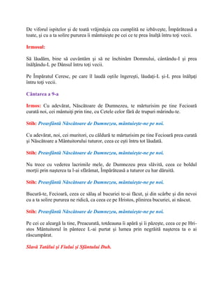 De viforul ispitelor şi de toată vrăjmăşia cea cumplită ne izbăveşte, Împărăteasă a
toate, şi cu a ta solire pururea îi mântuieşte pe cei ce te prea înalţă întru toţi vecii.
Irmosul:
Să lăudăm, bine să cuvântăm şi să ne închinăm Domnului, cântându-I şi prea
înălţându-L pe Dânsul întru toţi vecii.
Pe Împăratul Ceresc, pe care îl laudă oştile îngereşti, lăudaţi-L şi-L prea înălţaţi
întru toţi vecii.
Cântarea a 9-a
Irmos: Cu adevărat, Născătoare de Dumnezeu, te mărturisim pe tine Fecioară
curată noi, cei mântuiţi prin tine, cu Cetele celor fără de trupuri mărindu-te.
Stih: Preasfântă Născătoare de Dumnezeu, mântuieşte-ne pe noi.
Cu adevărat, noi, cei muritori, cu căldură te mărturisim pe tine Fecioară prea curată
şi Născătoare a Mântuitorului tuturor, ceea ce eşti întru tot lăudată.
Stih: Preasfântă Născătoare de Dumnezeu, mântuieşte-ne pe noi.
Nu trece cu vederea lacrimile mele, de Dumnezeu prea slăvită, ceea ce boldul
morţii prin naşterea ta l-ai sfărâmat, Împărăteasă a tuturor cu har dăruită.
Stih: Preasfântă Născătoare de Dumnezeu, mântuieşte-ne pe noi.
Bucură-te, Fecioară, ceea ce sălaş al bucuriei te-ai făcut, şi din scârbe şi din nevoi
cu a ta solire pururea ne ridică, ca ceea ce pe Hristos, plinirea bucuriei, ai născut.
Stih: Preasfântă Născătoare de Dumnezeu, mântuieşte-ne pe noi.
Pe cei ce aleargă la tine, Preacurată, totdeauna îi apără şi îi păzeşte, ceea ce pe Hri-
stos Mântuitorul în pântece L-ai purtat şi lumea prin negrăită naşterea ta o ai
răscumpărat.
Slavă Tatălui şi Fiului şi Sfântului Duh.
 