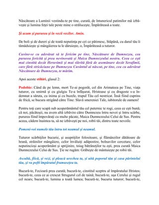 Născătoare a Luminii vestindu-te pe tine, curată, de întunericul patimilor mă izbă-
veşte şi lumina feţei tale peste mine o străluceşte, Împărăteasă a toate.
Şi acum şi pururea şi în vecii vecilor. Amin.
De boli şi de dureri şi de toată neputinţa pe cei ce pătimesc, Stăpână, cu darul tău îi
tămăduieşte şi mângâierea ta le dăruieşte, o, Împărăteasă a tuturor.
Cuvine-se cu adevărat să te fericim pe tine, Născătoare de Dumnezeu, cea
pururea fericită şi prea nevinovată şi Maica Dumnezeului nostru. Ceea ce eşti
mai cinstită decât Heruvimii şi mai slăvită fără de asemănare decât Serafimii,
care fără stricăciune pe Dumnezeu Cuvântul ai născut, pe tine, cea cu adevărat
Născătoare de Dumnezeu, te mărim.
Apoi aceste stihiri, glasul 2:
Podobie: Când de pe lemn, mort Te-ai pogorât, cel din Arimateea pe Tine, viaţa
tuturor, cu smirnă şi cu giulgiu Te-a înfăşurat, Hristoase şi cu dragoste s-a în-
demnat a săruta, cu inima şi cu buzele, trupul Tău cel nestricat. Însă fiind cuprins
de frică, se bucura strigând către Tine: Slavă smereniei Tale, iubitorule de oameni!
Pentru toţi care scapă sub acoperământul tău cel puternic te rogi, ceea ce eşti bună;
că noi, păcătoşii, nu avem altă izbăvire către Dumnezeu întru nevoi şi întru scârbe,
pururea fiind împovăraţi cu multe păcate, Maica Dumnezeului Celui de Sus. Pentru
aceea, cădem înaintea ta, să ne izbăveşti pe noi, robii tăi, dintru toate nevoile.
Pomeni-voi numele tău întru tot neamul şi neamul.
Tuturor scârbiţilor bucurie, şi asupriţilor folositoare, şi flămânzilor dătătoare de
hrană, străinilor mângâiere, celor învăluiţi adăpostire, bolnavilor cercetare, celor
neputincioşi acoperământ şi sprijinire, toiag bătrâneţilor tu eşti, prea curată Maica
Dumnezeului Celui de Sus. Ţie ne rugăm: Grăbeşte de mântuieşte pe robii tăi.
Ascultă, fiică, şi vezi, şi pleacă urechea ta, şi uită poporul tău şi casa părintelui
tău, şi va pofti împăratul frumuseţea ta.
Bucură-te, Fecioară prea curată; bucură-te, cinstitul sceptru al împăratului Hristos;
bucură-te, ceea ce ai crescut Strugurul cel de taină; bucură-te, uşa Cerului şi rugul
cel nears; bucură-te, lumina a toată lumea; bucură-te, bucuria tuturor; bucură-te,
 