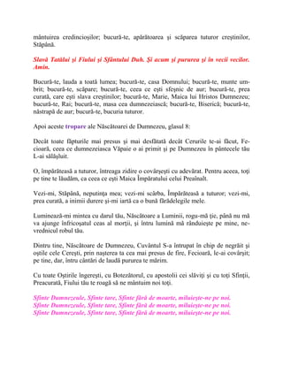 mântuirea credincioşilor; bucură-te, apărătoarea şi scăparea tuturor creştinilor,
Stăpână.
Slavă Tatălui şi Fiului şi Sfântului Duh. Şi acum şi pururea şi în vecii vecilor.
Amin.
Bucură-te, lauda a toată lumea; bucură-te, casa Domnului; bucură-te, munte um-
brit; bucură-te, scăpare; bucură-te, ceea ce eşti sfeşnic de aur; bucură-te, prea
curată, care eşti slava creştinilor; bucură-te, Marie, Maica lui Hristos Dumnezeu;
bucură-te, Rai; bucură-te, masa cea dumnezeiască; bucură-te, Biserică; bucură-te,
năstrapă de aur; bucură-te, bucuria tuturor.
Apoi aceste tropare ale Născătoarei de Dumnezeu, glasul 8:
Decât toate făpturile mai presus şi mai desfătată decât Cerurile te-ai făcut, Fe-
cioară, ceea ce dumnezeiasca Văpaie o ai primit şi pe Dumnezeu în pântecele tău
L-ai sălăşluit.
O, împărăteasă a tuturor, întreaga zidire o covârşeşti cu adevărat. Pentru aceea, toţi
pe tine te lăudăm, ca ceea ce eşti Maica Împăratului celui Preaînalt.
Vezi-mi, Stăpână, neputinţa mea; vezi-mi scârba, Împărăteasă a tuturor; vezi-mi,
prea curată, a inimii durere şi-mi iartă ca o bună fărădelegile mele.
Luminează-mi mintea cu darul tău, Născătoare a Luminii, rogu-mă ţie, până nu mă
va ajunge înfricoşatul ceas al morţii, şi întru lumină mă rânduieşte pe mine, ne-
vrednicul robul tău.
Dintru tine, Născătoare de Dumnezeu, Cuvântul S-a întrupat în chip de negrăit şi
oştile cele Cereşti, prin naşterea ta cea mai presus de fire, Fecioară, le-ai covârşit;
pe tine, dar, întru cântări de laudă pururea te mărim.
Cu toate Oştirile îngereşti, cu Botezătorul, cu apostolii cei slăviţi şi cu toţi Sfinţii,
Preacurată, Fiului tău te roagă să ne mântuim noi toţi.
Sfinte Dumnezeule, Sfinte tare, Sfinte fără de moarte, miluieşte-ne pe noi.
Sfinte Dumnezeule, Sfinte tare, Sfinte fără de moarte, miluieşte-ne pe noi.
Sfinte Dumnezeule, Sfinte tare, Sfinte fără de moarte, miluieşte-ne pe noi.
 