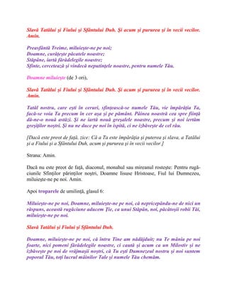 Slavă Tatălui şi Fiului şi Sfântului Duh. Şi acum şi pururea şi în vecii vecilor.
Amin.
Preasfântă Treime, miluieşte-ne pe noi;
Doamne, curăţeşte păcatele noastre;
Stăpâne, iartă fărădelegile noastre;
Sfinte, cercetează şi vindecă neputinţele noastre, pentru numele Tău.
Doamne miluieşte (de 3 ori),
Slavă Tatălui şi Fiului şi Sfântului Duh. Şi acum şi pururea şi în vecii vecilor.
Amin.
Tatăl nostru, care eşti în ceruri, sfinţească-se numele Tău, vie împărăţia Ta,
facă-se voia Ta precum în cer aşa şi pe pământ. Pâinea noastră cea spre fiinţă
dă-ne-o nouă astăzi. Şi ne iartă nouă greşalele noastre, precum şi noi iertăm
greşiţilor noştri. Şi nu ne duce pe noi în ispită, ci ne izbăveşte de cel rău.
[Dacă este preot de faţă, zice: Că a Ta este împărăţia şi puterea şi slava, a Tatălui
şi a Fiului şi a Sfântului Duh, acum şi pururea şi în vecii vecilor.]
Strana: Amin.
Dacă nu este preot de faţă, diaconul, monahul sau mireanul rosteşte: Pentru rugă-
ciunile Sfinţilor părinţilor noştri, Doamne Iisuse Hristoase, Fiul lui Dumnezeu,
miluieşte-ne pe noi. Amin.
Apoi troparele de umilinţă, glasul 6:
Miluieşte-ne pe noi, Doamne, miluieşte-ne pe noi, că nepricepându-ne de nici un
răspuns, această rugăciune aducem Ţie, ca unui Stăpân, noi, păcătoşii robii Tăi,
miluieşte-ne pe noi.
Slavă Tatălui şi Fiului şi Sfântului Duh.
Doamne, miluieşte-ne pe noi, că întru Tine am nădăjduit; nu Te mânia pe noi
foarte, nici pomeni fărădelegile noastre, ci caută şi acum ca un Milostiv şi ne
izbăveşte pe noi de vrăjmaşii noştri, că Tu eşti Dumnezeul nostru şi noi suntem
poporul Tău, toţi lucrul mâinilor Tale şi numele Tău chemăm.
 