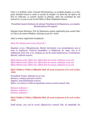 Către a ta fierbinte solire, Fecioară Hrisoleontissa, cu credinţă alergăm, şi cu dra-
goste sărutând icoana ta, unele ca acestea îţi strigăm: Cu darul tău, de ispite şi de
boli ne izbăveşte, şi cererile noastre le plineşte, către toţi revărsând ale tale
milostiviri, ca ceea ce eşti izvorul Milei şi Maica Stăpânului tuturor.
Paraclisul icoanei făcătoare de minuni Născătoarei de Dumnezeu, cea numita
Hrisoleontissa (15 august)
Doamne Iisuse Hristoase, Fiul lui Dumnezeu, pentru rugăciunile prea curatei Mai-
cii Tale şi ale tuturor Sfinţilor, miluieşte-ne pe noi. Amin.
Apoi se rostesc rugãciunile începãtoare:
Slavă Ţie, Dumnezeul nostru, Slavă Ţie !
Împărate ceresc, Mângâietorule, Duhul Adevărului, care pretutindenea eşti, şi
toate le împlineşti, Vistierul bunătăţilor şi Dătătorule de viaţă, vino şi te
sălăşluieşte întru noi, şi ne curăţeşte pe noi de toată intinăciunea, şi mântuieşte,
Bunule, sufletele noastre.
Sfinte Dumnezeule, Sfinte tare, Sfinte fără de moarte, miluieşte-ne pe noi.
Sfinte Dumnezeule, Sfinte tare, Sfinte fără de moarte, miluieşte-ne pe noi.
Sfinte Dumnezeule, Sfinte tare, Sfinte fără de moarte, miluieşte-ne pe noi.
Slavă Tatălui şi Fiului şi Sfântului Duh. Şi acum şi pururea şi în vecii vecilor.
Amin.
Preasfântă Treime, miluieşte-ne pe noi;
Doamne, curăţeşte păcatele noastre;
Stăpâne, iartă fărădelegile noastre;
Sfinte, cercetează şi vindecă neputinţele noastre, pentru numele Tău.
Doamne, miluieşte !
Doamne, miluieşte !
Doamne, miluieşte !
Slavă Tatălui şi Fiului şi Sfântului Duh. Şi acum şi pururea şi în vecii vecilor.
Amin.
Tatăl nostru, care eşti în ceruri, sfinţească-se numele Tău, vie împărăţia Ta,
 