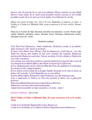 facă-se voia Ta precum în cer aşa şi pe pământ. Pâinea noastră cea spre fiinţă
dă-ne-o nouă astăzi. Şi ne iartă nouă greşalele noastre, precum şi noi iertăm
greşiţilor noştri. Şi nu ne duce pe noi în ispită, ci ne izbăveşte de cel rău.
[Dacã este preot de faţã, zice: Cã a Ta este Împărăţia, şi puterea, şi slava: a
Tatãlui şi a Fiului şi a Sfântului Duh, acum şi pururea şi în vecii vecilor. Strana:
Amin.]
Dacã nu va fi preot de faţã, diaconul, monahul sau mireanul, va rosti: Pentru rugã-
ciunile Sfinţilor părinţilor noştri, Doamne Iisuse Hristoase, Dumnezeul nostru,
miluieşte-ne pe noi. Amin.
Simbolul credinţei
Cred Într-Unul Dumnezeu, Tatăl Atoţiitorul, Făcătorul cerului şi al pămân-
tului, al tuturor celor văzute şi nevăzute.
Şi întru Unul Domn Iisus Hristos, Fiul lui Dumnezeu, Unul-Născut, care din
Tatăl S-a născut, mai înainte de toţi vecii. Lumină din Lumină, Dumnezeu
adevărat din Dumnezeu adevărat, Născut, nu făcut, Cel de o fiinţă cu Tatăl, prin
care toate s-au făcut.
Care pentru noi oamenii şi pentru a noastră mântuire.S-a pogorât din ceruri Şi
S-a întrupat de la Duhul Sfânt şi din Maria Fecioara Şi S-a făcut om.
Şi S-a răstignit pentru noi în zilele lui Pilat din Pont, Şi a pătimit şi S-a îngropat.
Şi a înviat a treia zi după Scripturi .
Şi S-a suit la ceruri şi Şade de-a dreapta Tatălui. Şi iarăşi va să vină cu slavă, să
judece viii şi morţii, A cărui Împărăţie nu va avea sfârşit.
Şi întru Duhul Sfânt, Domnul de viaţă Făcătorul, care din Tatăl purcede,
Cela ce împreună cu Tatăl şi cu Fiul este închinat şi slăvit, care a grăit prin
prooroci.
Întru-una Sfântă Sobornicească şi apostolească Biserică,
Mărturisesc un botez întru iertarea păcatelor,
Aştept învierea morţilor şi viaţa veacului ce va să fie. Amin !
Doamne, miluieşte ! (de 12 ori)
Slavă Tatălui şi Fiului şi Sfântului Duh. Şi acum şi pururea şi în vecii vecilor.
Amin.
Veniţi să ne închinăm Împăratului nostru Dumnezeu.
Veniţi să ne închinăm, şi să cădem la Hristos Împăratul nostru Dumnezeu.
 