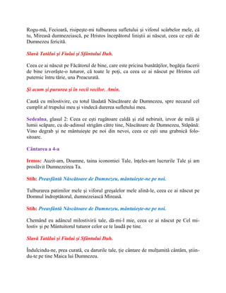 Rogu-mă, Fecioară, risipeşte-mi tulburarea sufletului şi viforul scârbelor mele, că
tu, Mireasă dumnezeiască, pe Hristos începătorul liniştii ai născut, ceea ce eşti de
Dumnezeu fericită.
Slavă Tatălui şi Fiului şi Sfântului Duh.
Ceea ce ai născut pe Făcătorul de bine, care este pricina bunătăţilor, bogăţia facerii
de bine izvorăşte-o tuturor, că toate le poţi, ca ceea ce ai născut pe Hristos cel
puternic întru tărie, una Preacurată.
Şi acum şi pururea şi în vecii vecilor. Amin.
Caută cu milostivire, cu totul lăudată Născătoare de Dumnezeu, spre necazul cel
cumplit al trupului meu şi vindecă durerea sufletului meu.
Sedealna, glasul 2: Ceea ce eşti rugătoare caldă şi zid nebiruit, izvor de milă şi
lumii scăpare, cu de-adinsul strigăm către tine, Născătoare de Dumnezeu, Stăpână:
Vino degrab şi ne mântuieşte pe noi din nevoi, ceea ce eşti una grabnică folo-
sitoare.
Cântarea a 4-a
Irmos: Auzit-am, Doamne, taina iconomiei Tale, înţeles-am lucrurile Tale şi am
proslăvit Dumnezeirea Ta.
Stih: Preasfântă Născătoare de Dumnezeu, mântuieşte-ne pe noi.
Tulburarea patimilor mele şi viforul greşalelor mele alină-le, ceea ce ai născut pe
Domnul îndreptătorul, dumnezeiască Mireasă.
Stih: Preasfântă Născătoare de Dumnezeu, mântuieşte-ne pe noi.
Chemând eu adâncul milostivirii tale, dă-mi-l mie, ceea ce ai născut pe Cel mi-
lostiv şi pe Mântuitorul tuturor celor ce te laudă pe tine.
Slavă Tatălui şi Fiului şi Sfântului Duh.
Îndulcindu-ne, prea curată, cu darurile tale, ţie cântare de mulţumită cântăm, ştiin-
du-te pe tine Maica lui Dumnezeu.
 
