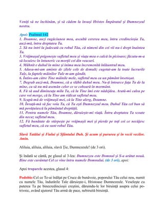 Veniţi să ne închinăm, şi să cădem la însuşi Hristos Împăratul şi Dumnezeul
nostru.
Apoi: Psalmul 142
1. Doamne, auzi rugăciunea mea, ascultă cererea mea, întru credincioşia Ta,
auzi-mă, întru dreptatea Ta.
2. Să nu intri la judecată cu robul Tău, că nimeni din cei vii nu-i drept înaintea
Ta.
3. Vrăjmaşul prigoneşte sufletul meu şi viaţa mea o calcă în picioare; făcutu-m-a
să locuiesc în întuneric ca morţii cei din veacuri.
4. Mâhnit e duhul în mine şi inima mea încremenită înlăuntrul meu.
5. Adusu-mi-am aminte de zilele cele de demult; cugetat-am la toate lucrurile
Tale, la faptele mâinilor Tale m-am gândit.
6. Întins-am către Tine mâinile mele, sufletul meu ca un pământ însetoşat.
7. Degrab auzi-mă, Doamne, că a slăbit duhul meu. Nu-ţi întoarce faţa Ta de la
mine, ca să nu mă asemăn celor ce se coboară în mormânt.
8. Fă să aud dimineaţa mila Ta, că la Tine îmi este nădejdea. Arată-mi calea pe
care voi merge, că la Tine am ridicat sufletul meu.
9. Scapă-mă de vrăjmaşii mei, că la Tine alerg, Doamne.
10. Învaţă-mă să fac voia Ta, că Tu eşti Dumnezeul meu. Duhul Tău cel bun să
mă povăţuiască la pământul dreptăţii.
11. Pentru numele Tău, Doamne, dăruieşte-mi viaţă. Întru dreptatea Ta scoate
din necaz sufletul meu.
12. Fă bunătate de stârpeşte pe vrăjmaşii mei şi pierde pe toţi cei ce necăjesc
sufletul meu, că eu sunt robul Tău.
Slavă Tatălui şi Fiului şi Sfântului Duh. Şi acum şi pururea şi în vecii vecilor.
Amin.
Aliluia, aliluia, aliluia, slavă Ţie, Dumnezeule! (de 3 ori).
Şi îndatã se cântã, pe glasul al 3-lea: Dumnezeu este Domnul şi S-a arătat nouă.
Bine este cuvântat Cel ce vine întru numele Domnului. (de 3 ori), apoi:
Apoi troparele acestea, glasul 4:
Podobie:Cel ce Te-ai înălţat pe Cruce de bunăvoie, poporului Tău celui nou, numit
cu numele Tău, îndurările Tale dăruieşte-i, Hristoase Dumnezeule. Veseleşte cu
puterea Ta pe binecredincioşii creştini, dăruindu-le lor biruinţă asupra celui po-
trivnic, având ajutorul Tău armă de pace, nebiruită biruinţă.
 
