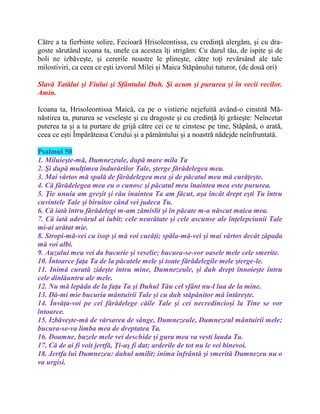Către a ta fierbinte solire, Fecioară Hrisoleontissa, cu credinţă alergăm, şi cu dra-
goste sărutând icoana ta, unele ca acestea îţi strigăm: Cu darul tău, de ispite şi de
boli ne izbăveşte, şi cererile noastre le plineşte, către toţi revărsând ale tale
milostiviri, ca ceea ce eşti izvorul Milei şi Maica Stăpânului tuturor, (de două ori)
Slavă Tatălui şi Fiului şi Sfântului Duh. Şi acum şi pururea şi în vecii vecilor.
Amin.
Icoana ta, Hrisoleontissa Maică, ca pe o vistierie nejefuită având-o cinstită Mă-
năstirea ta, pururea se veseleşte şi cu dragoste şi cu credinţă îţi grăieşte: Neîncetat
puterea ta şi a ta purtare de grijă către cei ce te cinstesc pe tine, Stăpână, o arată,
ceea ce eşti Împărăteasa Cerului şi a pământului şi a noastră nădejde neînfruntată.
Psalmul 50
1. Miluieşte-mă, Dumnezeule, după mare mila Ta
2. Şi după mulţimea îndurărilor Tale, şterge fărădelegea mea.
3. Mai vârtos mă spală de fărădelegea mea şi de păcatul meu mă curăţeşte.
4. Că fărădelegea mea eu o cunosc şi păcatul meu înaintea mea este pururea.
5. Ţie unuia am greşit şi rău înaintea Ta am făcut, aşa încât drept eşti Tu întru
cuvintele Tale şi biruitor când vei judeca Tu.
6. Că iată întru fărădelegi m-am zămislit şi în păcate m-a născut maica mea.
7. Că iată adevărul ai iubit; cele nearătate şi cele ascunse ale înţelepciunii Tale
mi-ai arătat mie.
8. Stropi-mă-vei cu isop şi mă voi curăţi; spăla-mă-vei şi mai vârtos decât zăpada
mă voi albi.
9. Auzului meu vei da bucurie şi veselie; bucura-se-vor oasele mele cele smerite.
10. Întoarce faţa Ta de la păcatele mele şi toate fărădelegile mele şterge-le.
11. Inimă curată zideşte întru mine, Dumnezeule, şi duh drept înnoieşte întru
cele dinlăuntru ale mele.
12. Nu mă lepăda de la faţa Ta şi Duhul Tău cel sfânt nu-l lua de la mine.
13. Dă-mi mie bucuria mântuirii Tale şi cu duh stăpânitor mă întăreşte.
14. Învăţa-voi pe cei fărădelege căile Tale şi cei necredincioşi la Tine se vor
întoarce.
15. Izbăveşte-mă de vărsarea de sânge, Dumnezeule, Dumnezeul mântuirii mele;
bucura-se-va limba mea de dreptatea Ta.
16. Doamne, buzele mele vei deschide şi gura mea va vesti lauda Ta.
17. Că de ai fi voit jertfă, Ţi-aş fi dat; arderile de tot nu le vei binevoi.
18. Jertfa lui Dumnezeu: duhul umilit; inima înfrântă şi smerită Dumnezeu nu o
va urgisi.
 
