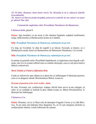 19. Fă bine, Doamne, întru bună voirea Ta, Sionului şi să se zidească zidurile
Ierusalimului.
20. Atunci vei binevoi jertfa dreptăţii, prinosul şi arderile de tot; atunci vor pune
pe altarul Tău viţei.
Canonul de rugăciune către Preasfânta Născătoare de Dumnezeu
Cântarea întâi, glasul 8
Irmos: Apa trecând-o ca pe uscat şi din răutatea Egiptului scăpând israiliteanul,
striga: Izbăvitorului şi Dumnezeului nostru să-I cântăm.
Stih: Preasfântă Născătoare de Dumnezeu, mântuieşte-ne pe noi.
Cu trup, pe Cuvântul, în chip de negrăit L-ai născut, Fecioară, şi tuturor, ca o
fântână prea curată, harul cel dumnezeiesc de Dumnezeu Născătoare, l-ai izvorât.
Stih: Preasfântă Născătoare de Dumnezeu, mântuieşte-ne pe noi.
Ia aminte la graiurile mele, Preasfântă împărăteasă, şi rugăciunea mea degrab o pli-
neşte, căci la a ta icoană sufletul meu cu osârdie năzuieşte, ceea ce eşti prea bună şi
Maică a milostivirii.
Slavă Tatălui şi Fiului şi Sfântului Duh.
Caută cu milostivire spre obştea ta şi darul tău cu îmbelşugare îl dăruieşte pururea,
ceea ce cu dragoste sărută, Hrisoleontissa Maică, icoana ta.
Şi acum şi pururea şi în vecii vecilor. Amin.
Pe tine, Fecioară, noi, credincioşii, scăpare slăvită întru nevoi te-am câştigat, că
celor ce cu credinţă se închină la prea sfântă icoana ta, Maică Hrisoleontissa, le
dăruieşti har îmbelşugat.
Cântarea a 3-a
Irmos: Doamne, cel ce ai făcut cele de deasupra Crugului Ceresc şi ai zidit Bise-
rica, Tu pe mine mă întăreşte întru dragostea Ta, că Tu eşti marginea doririlor şi
credincioşilor întărire, Unule Iubitorule de oameni.
 