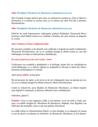 Stih: Preasfântă Născătoare de Dumnezeu, mântuieşte-ne pe noi.
Din Cereştile Cruguri pleacă spre mine cu milostivire urechea ta, Fiică şi Maică a
Domnului, şi ia aminte la cererea mea, şi cu solirea cea către Fiul tău o plineşte,
Hrisoleontissa.
Stih: Preasfântă Născătoare de Dumnezeu, mântuieşte-ne pe noi.
Izbăvire de toată împresurarea vrăjmaşului grabnic dobândim, Preacurată Hriso-
leontissa, când sfântă icoana ta cu credinţă o sărutăm, ale cărei minuni cu dragoste
le vestim.
Slavă Tatălui şi Fiului şi Sfântului Duh.
De necazuri cumplite şi de durerile cele sufleteşti şi trupeşti pe mulţi îi mântuieşti,
Preacurată Hrisoleontissa, cei ce cu credinţă aleargă la sfântă icoana ta, care har
îmbelşugat izvorăşte şi toată patima o tămăduieşte.
Şi acum şi pururea şi în vecii vecilor. Amin.
Uscăciunea cea cumplită a pământului o ai dezlegat, ploaie din cer trimiţându-ne
nouă îmbelşugat; ci, o, Maică, Eghina cu mulţumită te slăveşte şi darul tău, Hriso-
leontissa, pretutindenea îl vesteşte.
Apoi aceste stihiri, acelaşi glas:
De tot necazul, de ispite, şi de nevoi şi de ale vrăjmaşului curse ne păzeşte pe noi,
cei ce cu credinţă alergăm la sfântă icoana ta, Maică Hrisoleontissa.
Caută cu milostivire, prea lăudată, de Dumnezeu Născătoare, şi chinul trupului
meu degrab îl conteneşte, şi durerea sufletului meu o tămăduieşte.
Sedealna, glasul 2:
Podobie: Ceea ce eşti rugătoare caldă şi zid nebiruit, izvor de milă şi lumii scă-
pare, cu osârdie strigăm ţie, Născătoare de Dumnezeu, Stăpână, vino degrabă şi ne
izbăveşte din primejdii, ceea ce eşti una grabnic folositoare.
La caldă solirea ta, Hrisoleontissa Maică, cu toţii alergăm, şi cu dragoste la icoana
ta cea de daruri izvorâtoare ne închinăm, de Dumnezeu Născătoare, şi har dumne-
 