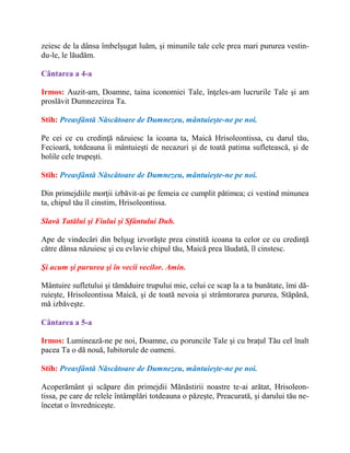 zeiesc de la dânsa îmbelşugat luăm, şi minunile tale cele prea mari pururea vestin-
du-le, le lăudăm.
Cântarea a 4-a
Irmos: Auzit-am, Doamne, taina iconomiei Tale, înţeles-am lucrurile Tale şi am
proslăvit Dumnezeirea Ta.
Stih: Preasfântă Născătoare de Dumnezeu, mântuieşte-ne pe noi.
Pe cei ce cu credinţă năzuiesc la icoana ta, Maică Hrisoleontissa, cu darul tău,
Fecioară, totdeauna îi mântuieşti de necazuri şi de toată patima sufletească, şi de
bolile cele trupeşti.
Stih: Preasfântă Născătoare de Dumnezeu, mântuieşte-ne pe noi.
Din primejdiile morţii izbăvit-ai pe femeia ce cumplit pătimea; ci vestind minunea
ta, chipul tău îl cinstim, Hrisoleontissa.
Slavă Tatălui şi Fiului şi Sfântului Duh.
Ape de vindecări din belşug izvorăşte prea cinstită icoana ta celor ce cu credinţă
către dânsa năzuiesc şi cu evlavie chipul tău, Maică prea lăudată, îl cinstesc.
Şi acum şi pururea şi în vecii vecilor. Amin.
Mântuire sufletului şi tămăduire trupului mie, celui ce scap la a ta bunătate, îmi dă-
ruieşte, Hrisoleontissa Maică, şi de toată nevoia şi strâmtorarea pururea, Stăpână,
mă izbăveşte.
Cântarea a 5-a
Irmos: Luminează-ne pe noi, Doamne, cu poruncile Tale şi cu braţul Tău cel înalt
pacea Ta o dă nouă, Iubitorule de oameni.
Stih: Preasfântă Născătoare de Dumnezeu, mântuieşte-ne pe noi.
Acoperământ şi scăpare din primejdii Mănăstirii noastre te-ai arătat, Hrisoleon-
tissa, pe care de relele întâmplări totdeauna o păzeşte, Preacurată, şi darului tău ne-
încetat o învredniceşte.
 
