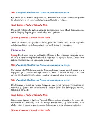 Stih: Preasfântă Născătoare de Dumnezeu, mântuieşte-ne pe noi.
Cel ce din foc s-a izbăvit cu ajutorul tău, Hrisoleontissa Maică, laudă de mulţumită
îţi glăsuieşte şi în tot locul bunătatea ta, prea lăudată, o vesteşte.
Slavă Tatălui şi Fiului şi Sfântului Duh.
De cursele vrăjmaşului cele cu vicleşug întinse asupra mea, Maică Hrisoleontissa,
mă izbăveşte şi în pace, prea curată, viaţa mea o păzeşte.
Şi acum şi pururea şi în vecii vecilor. Amin.
Toată pornirea cea spre păcat o stăvileşte, şi inimile noastre către Fiul tău degrab le
ridică, şi desfătării celei dumnezeieşti a ne împărtăşi ne învredniceşte.
Cântarea a 6-a
Irmos: Rugăciunea mea voi înălţa către Domnul şi Lui voi spune mâhnirile mele;
că sufletul meu s-a umplut de răutăţi şi viaţa mea s-a apropiat de iad. Dar ca Iona
mă rog: Dumnezeule, din stricăciune scoate-mă.
Stih: Preasfântă Născătoare de Dumnezeu, mântuieşte-ne pe noi.
Nu înceta a păzi Mănăstirea aceasta, Preacurată, ceea ce prea cinstită icoana ta o a
câştigat ca pe o vistierie sfântă şi minunată; că dar de minuni izvorăşti şi de toată
nevoia îi izbăveşti, Hrisoleontissa, pe cei ce cu credinţă către tine năzuiesc.
Stih: Preasfântă Născătoare de Dumnezeu, mântuieşte-ne pe noi.
De ploaia cea revărsată cu minune din ceruri, prea curată Fecioară, Eghina toată se
veseleşte şi ajutorul tău cel minunat îl slăveşte, căreia har îmbelşugat pururea,
Stăpână, îi dăruieşte.
Slavă Tatălui şi Fiului şi Sfântului Duh.
Sterpiciunea degrab o dezlegi, Fecioară Hrisoleontissa, şi naştere de prunci dă-
ruieşti celor ce cu credinţă către tine aleargă. Pentru aceea, toţi minunile tale, Mai-
că, le vestim şi icoana ta cea de minuni făcătoare cu evlavie totdeauna o cinstim.
Şi acum şi pururea şi în vecii vecilor. Amin.
 