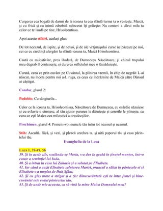 Curgerea cea bogată de daruri de la icoana ta cea sfântă turma ta o vesteşte, Maică,
şi cu frică şi cu inimă zdrobită neîncetat îţi grăieşte: Nu conteni a dărui mila ta
celor ce te laudă pe tine, Hrisoleontissa.
Apoi aceste stihiri, acelaşi glas:
De tot necazul, de ispite, şi de nevoi, şi de ale vrăjmaşului curse ne păzeşte pe noi,
cei ce cu credinţă alergăm la sfântă icoana ta, Maică Hrisoleontissa.
Caută cu milostivire, prea lăudată, de Dumnezeu Născătoare, şi chinul trupului
meu degrab îl conteneşte, şi durerea sufletului meu o tămăduieşte.
Curată, ceea ce prin cuvânt pe Cuvântul, la plinirea vremii, în chip de negrăit L-ai
născut, nu înceta pentru noi a-L ruga, ca ceea ce îndrăznire de Maică către Dânsul
ai câştigat.
Condac, glasul 2:
Podobie: Cu sângiurile...
Celor ce la icoana ta, Hrisoleontissa, Născătoare de Dumnezeu, cu osârdie năzuiesc
şi cu evlavie o cinstesc, al tău ajutor pururea le dăruieşte şi cererile le plineşte, ca
ceea ce eşti Maica cea milostivă a ortodocşilor.
Prochimen, glasul 4: Pomeni-voi numele tău întru tot neamul şi neamul.
Stih: Ascultă, fiică, şi vezi, şi pleacă urechea ta, şi uită poporul tău şi casa părin-
telui tău.
Evanghelia de la Luca
Luca I, 39-49, 56
39. Şi în acele zile, sculându-se Maria, s-a dus în grabă în ţinutul muntos, într-o
cetate a seminţiei lui Iuda.
40. Şi a intrat în casa lui Zaharia şi a salutat pe Elisabeta.
41. Iar când a auzit Elisabeta salutarea Mariei, pruncul a săltat în pântecele ei şi
Elisabeta s-a umplut de Duh Sfânt,
42. Şi cu glas mare a strigat şi a zis: Binecuvântată eşti tu între femei şi bine-
cuvântat este rodul pântecelui tău.
43. Şi de unde mie aceasta, ca să vină la mine Maica Domnului meu?
 