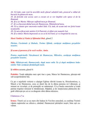 44. Că iată, cum veni la urechile mele glasul salutării tale, pruncul a săltat de
bucurie în pântecele meu.
45. Şi fericită este aceea care a crezut că se vor împlini cele spuse ei de la
Domnul.
46. Şi a zis Maria: Măreşte sufletul meu pe Domnul.
47. Şi s-a bucurat duhul meu de Dumnezeu, Mântuitorul meu,
48. Că a căutat spre smerenia roabei Sale. Că, iată, de acum mă vor ferici toate
neamurile.
49. Că mi-a făcut mie mărire Cel Puternic şi sfânt este numele Lui.
56. Şi a rămas Maria împreună cu ea ca la trei luni; şi s-a înapoiat la casa sa.
Slavă Tatălui şi Fiului şi Sfântului Duh, glasul 2
Părinte, Cuvântule şi Duhule, Treime Sfântă, curăţeşte mulţimea greşalelor
noastre.
Şi acum şi pururea şi în vecii vecilor. Amin.
Pentru rugăciunile Născătoarei de Dumnezeu, Milostive, curăţeşte mulţimea
greşalelor noastre.
Stih: Miluieşte-mă, Dumnezeule, după mare mila Ta şi după mulţimea îndu-
rărilor Tale curăţeşte fărădelegile mele.
Şi stihira aceasta, glasul 6:
Podobie: Toată nădejdea mea spre tine o pun, Maica lui Dumnezeu, păzeşte-mă
sub acoperământul tău.
Ca pe o nejefuită vistierie a câştigat Eghina slăvită icoana ta, Hrisoleontissa, o,
Maică a lui Dumnezeu, ceea ce darul tău de la dânsa pururea ni-l dăruieşti, şi
minuni ne izvorăşti, şi de primejdii ne mântuieşti. Că şi boala cancerului şi toată
patima trupului minunat le tămăduieşte, Stăpână, şi de sterpiciunea pântecelui de-
grab izbăveşte pe cei ce cu dragoste către dânsa năzuiesc.
Cântarea a 7-a
Irmos: Tinerii cei ce au mers din Iudeea în Vavilon oarecând, cu credinţa Treimii
văpaia cuptorului au călcat-o, cântând: Dumnezeul părinţilor noştri, bine eşti cu-
vântat.
 