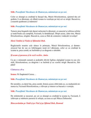 Stih: Preasfântă Născătoare de Dumnezeu, mântuieşte-ne pe noi.
Celor ce aleargă cu credinţă la lăcaşul tău, Maică Hrisoleontissa, ajutorul tău cel
grabnic li se dăruieşte, că sfântă icoana ta veseleşte pe toţi cei ce strigă: Bucură-te,
a noastră ajutătoare şi mântuire!
Stih: Preasfântă Născătoare de Dumnezeu, mântuieşte-ne pe noi.
Tuturor prea bogatele tale daruri neîncetat le dăruieşti, şi cancerul şi orbirea ochilor
şi toată boala cea cumplită, Fecioară, le tămăduieşti. Drept aceea, către tine, Maică
Hrisoleontissa, strigăm: Bucură-te, ceea ce fără de contenire vindecări izvorăşti!
Slavă Tatălui şi Fiului şi Sfântului Duh.
Rugăciunile noastre cele sărace le primeşte, Maică Hrisoleontissa, şi dumne-
zeiescul har de sus cu îmbelşugare nouă ni-l dăruieşte, celor ce cu credinţă la
icoana ta, prea curată, ne închinăm şi cu dragoste o sărutăm.
Şi acum şi pururea şi în vecii vecilor. Amin.
Ca pe o minunată cunună şi podoabă slăvită Eghina câştigând icoana ta cea cin-
stită, Hrisoleontissa, cu dragoste i se închină şi cu veselie strigă: Bucură-te, Stă-
până!
Cântarea a 8-a
Irmos: Pe Împăratul Ceresc…
Stih: Preasfântă Născătoare de Dumnezeu, mântuieşte-ne pe noi.
De nerodire, cu darul tău, prea curată, femeia aceea izbăvindu-se, cu mulţumită mi-
nunea ta, Fecioară Hrisoleontissa, o slăveşte şi tuturor cu bucurie o vesteşte.
Stih: Preasfântă Născătoare de Dumnezeu, mântuieşte-ne pe noi.
De strâmtorări şi necazuri, pe cei ce aleargă cu credinţă la icoana ta, Fecioară, îi
izbăveşte şi mântuire pururea le soleşte, ca ceea ce eşti Maica Ziditorului.
Binecuvântăm pe Tatăl şi pe Fiul şi pe Sfântul Duh, Domnul
 