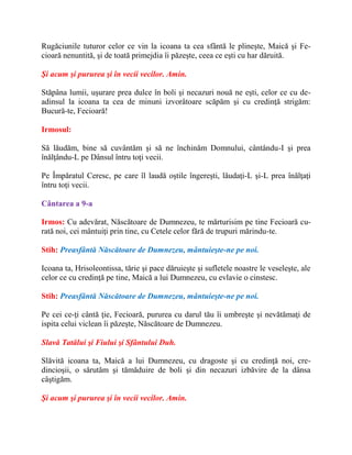 Rugăciunile tuturor celor ce vin la icoana ta cea sfântă le plineşte, Maică şi Fe-
cioară nenuntită, şi de toată primejdia îi păzeşte, ceea ce eşti cu har dăruită.
Şi acum şi pururea şi în vecii vecilor. Amin.
Stăpâna lumii, uşurare prea dulce în boli şi necazuri nouă ne eşti, celor ce cu de-
adinsul la icoana ta cea de minuni izvorâtoare scăpăm şi cu credinţă strigăm:
Bucură-te, Fecioară!
Irmosul:
Să lăudăm, bine să cuvântăm şi să ne închinăm Domnului, cântându-I şi prea
înălţându-L pe Dânsul întru toţi vecii.
Pe Împăratul Ceresc, pe care îl laudă oştile îngereşti, lăudaţi-L şi-L prea înălţaţi
întru toţi vecii.
Cântarea a 9-a
Irmos: Cu adevărat, Născătoare de Dumnezeu, te mărturisim pe tine Fecioară cu-
rată noi, cei mântuiţi prin tine, cu Cetele celor fără de trupuri mărindu-te.
Stih: Preasfântă Născătoare de Dumnezeu, mântuieşte-ne pe noi.
Icoana ta, Hrisoleontissa, tărie şi pace dăruieşte şi sufletele noastre le veseleşte, ale
celor ce cu credinţă pe tine, Maică a lui Dumnezeu, cu evlavie o cinstesc.
Stih: Preasfântă Născătoare de Dumnezeu, mântuieşte-ne pe noi.
Pe cei ce-ţi cântă ţie, Fecioară, pururea cu darul tău îi umbreşte şi nevătămaţi de
ispita celui viclean îi păzeşte, Născătoare de Dumnezeu.
Slavă Tatălui şi Fiului şi Sfântului Duh.
Slăvită icoana ta, Maică a lui Dumnezeu, cu dragoste şi cu credinţă noi, cre-
dincioşii, o sărutăm şi tămăduire de boli şi din necazuri izbăvire de la dânsa
câştigăm.
Şi acum şi pururea şi în vecii vecilor. Amin.
 