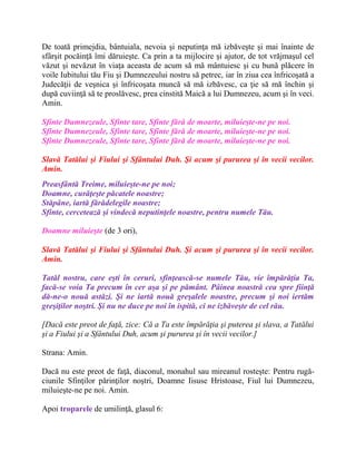 De toată primejdia, bântuiala, nevoia şi neputinţa mă izbăveşte şi mai înainte de
sfârşit pocăinţă îmi dăruieşte. Ca prin a ta mijlocire şi ajutor, de tot vrăjmaşul cel
văzut şi nevăzut în viaţa aceasta de acum să mă mântuiesc şi cu bună plăcere în
voile Iubitului tău Fiu şi Dumnezeului nostru să petrec, iar în ziua cea înfricoşată a
Judecăţii de veşnica şi înfricoşata muncă să mă izbăvesc, ca ţie să mă închin şi
după cuviinţă să te proslăvesc, prea cinstită Maică a lui Dumnezeu, acum şi în veci.
Amin.
Sfinte Dumnezeule, Sfinte tare, Sfinte fără de moarte, miluieşte-ne pe noi.
Sfinte Dumnezeule, Sfinte tare, Sfinte fără de moarte, miluieşte-ne pe noi.
Sfinte Dumnezeule, Sfinte tare, Sfinte fără de moarte, miluieşte-ne pe noi.
Slavă Tatălui şi Fiului şi Sfântului Duh. Şi acum şi pururea şi în vecii vecilor.
Amin.
Preasfântă Treime, miluieşte-ne pe noi;
Doamne, curăţeşte păcatele noastre;
Stăpâne, iartă fărădelegile noastre;
Sfinte, cercetează şi vindecă neputinţele noastre, pentru numele Tău.
Doamne miluieşte (de 3 ori),
Slavă Tatălui şi Fiului şi Sfântului Duh. Şi acum şi pururea şi în vecii vecilor.
Amin.
Tatăl nostru, care eşti în ceruri, sfinţească-se numele Tău, vie împărăţia Ta,
facă-se voia Ta precum în cer aşa şi pe pământ. Pâinea noastră cea spre fiinţă
dă-ne-o nouă astăzi. Şi ne iartă nouă greşalele noastre, precum şi noi iertăm
greşiţilor noştri. Şi nu ne duce pe noi în ispită, ci ne izbăveşte de cel rău.
[Dacă este preot de faţă, zice: Că a Ta este împărăţia şi puterea şi slava, a Tatălui
şi a Fiului şi a Sfântului Duh, acum şi pururea şi în vecii vecilor.]
Strana: Amin.
Dacă nu este preot de faţă, diaconul, monahul sau mireanul rosteşte: Pentru rugă-
ciunile Sfinţilor părinţilor noştri, Doamne Iisuse Hristoase, Fiul lui Dumnezeu,
miluieşte-ne pe noi. Amin.
Apoi troparele de umilinţă, glasul 6:
 