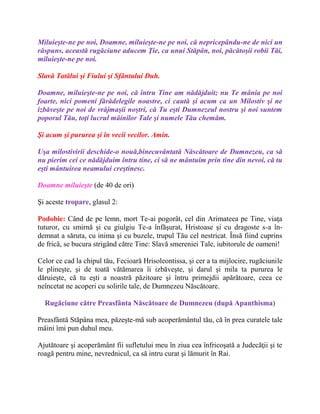 Miluieşte-ne pe noi, Doamne, miluieşte-ne pe noi, că nepricepându-ne de nici un
răspuns, această rugăciune aducem Ţie, ca unui Stăpân, noi, păcătoşii robii Tăi,
miluieşte-ne pe noi.
Slavă Tatălui şi Fiului şi Sfântului Duh.
Doamne, miluieşte-ne pe noi, că întru Tine am nădăjduit; nu Te mânia pe noi
foarte, nici pomeni fărădelegile noastre, ci caută şi acum ca un Milostiv şi ne
izbăveşte pe noi de vrăjmaşii noştri, că Tu eşti Dumnezeul nostru şi noi suntem
poporul Tău, toţi lucrul mâinilor Tale şi numele Tău chemăm.
Şi acum şi pururea şi în vecii vecilor. Amin.
Uşa milostivirii deschide-o nouă,binecuvântată Născătoare de Dumnezeu, ca să
nu pierim cei ce nădăjduim întru tine, ci să ne mântuim prin tine din nevoi, că tu
eşti mântuirea neamului creştinesc.
Doamne miluieşte (de 40 de ori)
Şi aceste tropare, glasul 2:
Podobie: Când de pe lemn, mort Te-ai pogorât, cel din Arimateea pe Tine, viaţa
tuturor, cu smirnă şi cu giulgiu Te-a înfăşurat, Hristoase şi cu dragoste s-a în-
demnat a săruta, cu inima şi cu buzele, trupul Tău cel nestricat. Însă fiind cuprins
de frică, se bucura strigând către Tine: Slavă smereniei Tale, iubitorule de oameni!
Celor ce cad la chipul tău, Fecioară Hrisoleontissa, şi cer a ta mijlocire, rugăciunile
le plineşte, şi de toată vătămarea îi izbăveşte, şi darul şi mila ta pururea le
dăruieşte, că tu eşti a noastră păzitoare şi întru primejdii apărătoare, ceea ce
neîncetat ne acoperi cu solirile tale, de Dumnezeu Născătoare.
Rugăciune către Preasfânta Născătoare de Dumnezeu (după Apanthisma)
Preasfântă Stăpâna mea, păzeşte-mă sub acoperământul tău, că în prea curatele tale
mâini îmi pun duhul meu.
Ajutătoare şi acoperământ fii sufletului meu în ziua cea înfricoşată a Judecăţii şi te
roagă pentru mine, nevrednicul, ca să intru curat şi lămurit în Rai.
 