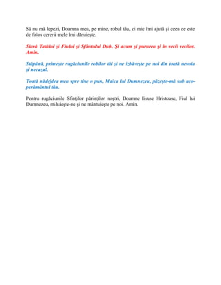 Să nu mă lepezi, Doamna mea, pe mine, robul tău, ci mie îmi ajută şi ceea ce este
de folos cererii mele îmi dăruieşte.
Slavă Tatălui şi Fiului şi Sfântului Duh. Şi acum şi pururea şi în vecii vecilor.
Amin.
Stăpână, primeşte rugăciunile robilor tăi şi ne izbăveşte pe noi din toată nevoia
şi necazul.
Toată nădejdea mea spre tine o pun, Maica lui Dumnezeu, păzeşte-mă sub aco-
perământul tău.
Pentru rugăciunile Sfinţilor părinţilor noştri, Doamne Iisuse Hristoase, Fiul lui
Dumnezeu, miluieşte-ne şi ne mântuieşte pe noi. Amin.
 