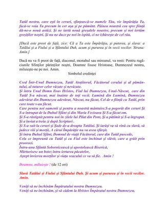 Tatăl nostru, care eşti în ceruri, sfinţească-se numele Tău, vie împărăţia Ta,
facă-se voia Ta precum în cer aşa şi pe pământ. Pâinea noastră cea spre fiinţă
dă-ne-o nouă astăzi. Şi ne iartă nouă greşalele noastre, precum şi noi iertăm
greşiţilor noştri. Şi nu ne duce pe noi în ispită, ci ne izbăveşte de cel rău.
[Dacã este preot de faţã, zice: Cã a Ta este Împărăţia, şi puterea, şi slava: a
Tatãlui şi a Fiului şi a Sfântului Duh, acum şi pururea şi în vecii vecilor. Strana:
Amin.]
Dacã nu va fi preot de faţã, diaconul, monahul sau mireanul, va rosti: Pentru rugã-
ciunile Sfinţilor părinţilor noştri, Doamne Iisuse Hristoase, Dumnezeul nostru,
miluieşte-ne pe noi. Amin.
Simbolul credinţei
Cred Într-Unul Dumnezeu, Tatăl Atoţiitorul, Făcătorul cerului şi al pămân-
tului, al tuturor celor văzute şi nevăzute.
Şi întru Unul Domn Iisus Hristos, Fiul lui Dumnezeu, Unul-Născut, care din
Tatăl S-a născut, mai înainte de toţi vecii. Lumină din Lumină, Dumnezeu
adevărat din Dumnezeu adevărat, Născut, nu făcut, Cel de o fiinţă cu Tatăl, prin
care toate s-au făcut.
Care pentru noi oamenii şi pentru a noastră mântuire.S-a pogorât din ceruri Şi
S-a întrupat de la Duhul Sfânt şi din Maria Fecioara Şi S-a făcut om.
Şi S-a răstignit pentru noi în zilele lui Pilat din Pont, Şi a pătimit şi S-a îngropat.
Şi a înviat a treia zi după Scripturi .
Şi S-a suit la ceruri şi Şade de-a dreapta Tatălui. Şi iarăşi va să vină cu slavă, să
judece viii şi morţii, A cărui Împărăţie nu va avea sfârşit.
Şi întru Duhul Sfânt, Domnul de viaţă Făcătorul, care din Tatăl purcede,
Cela ce împreună cu Tatăl şi cu Fiul este închinat şi slăvit, care a grăit prin
prooroci.
Întru-una Sfântă Sobornicească şi apostolească Biserică,
Mărturisesc un botez întru iertarea păcatelor,
Aştept învierea morţilor şi viaţa veacului ce va să fie. Amin !
Doamne, miluieşte ! (de 12 ori)
Slavă Tatălui şi Fiului şi Sfântului Duh. Şi acum şi pururea şi în vecii vecilor.
Amin.
Veniţi să ne închinăm Împăratului nostru Dumnezeu.
Veniţi să ne închinăm, şi să cădem la Hristos Împăratul nostru Dumnezeu.
 