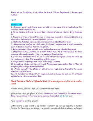Veniţi să ne închinăm, şi să cădem la însuşi Hristos Împăratul şi Dumnezeul
nostru.
Apoi:
Psalmul 142
1. Doamne, auzi rugăciunea mea, ascultă cererea mea, întru credincioşia Ta,
auzi-mă, întru dreptatea Ta.
2. Să nu intri la judecată cu robul Tău, că nimeni din cei vii nu-i drept înaintea
Ta.
3. Vrăjmaşul prigoneşte sufletul meu şi viaţa mea o calcă în picioare; făcutu-m-a
să locuiesc în întuneric ca morţii cei din veacuri.
4. Mâhnit e duhul în mine şi inima mea încremenită înlăuntrul meu.
5. Adusu-mi-am aminte de zilele cele de demult; cugetat-am la toate lucrurile
Tale, la faptele mâinilor Tale m-am gândit.
6. Întins-am către Tine mâinile mele, sufletul meu ca un pământ însetoşat.
7. Degrab auzi-mă, Doamne, că a slăbit duhul meu. Nu-ţi întoarce faţa Ta de la
mine, ca să nu mă asemăn celor ce se coboară în mormânt.
8. Fă să aud dimineaţa mila Ta, că la Tine îmi este nădejdea. Arată-mi calea pe
care voi merge, că la Tine am ridicat sufletul meu.
9. Scapă-mă de vrăjmaşii mei, că la Tine alerg, Doamne.
10. Învaţă-mă să fac voia Ta, că Tu eşti Dumnezeul meu. Duhul Tău cel bun să
mă povăţuiască la pământul dreptăţii.
11. Pentru numele Tău, Doamne, dăruieşte-mi viaţă. Întru dreptatea Ta scoate
din necaz sufletul meu.
12. Fă bunătate de stârpeşte pe vrăjmaşii mei şi pierde pe toţi cei ce necăjesc
sufletul meu, că eu sunt robul Tău.
Slavă Tatălui şi Fiului şi Sfântului Duh. Şi acum şi pururea şi în vecii vecilor.
Amin.
Aliluia, aliluia, aliluia, slavă Ţie, Dumnezeule! (de 3 ori).
Şi îndatã se cântã, pe glasul al 3-lea: Dumnezeu este Domnul şi S-a arătat nouă.
Bine este cuvântat Cel ce vine întru numele Domnului. (de 3 ori), apoi:
Apoi troparele acestea, glasul 8:
Către icoana ta cea sfântă şi de minuni făcătoare, pe care cu adevărat o numim
Străina de Dumnezeu purtătoare, cu osârdie alergăm şi dintru adâncul sufletului
 