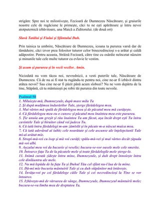 strigăm: Spre noi te milostiveşte, Fecioară de Dumnezeu Născătoare, şi graiurile
noastre cele de rugăciune le primeşte, căci tu ne eşti apărătoare şi întru nevoi
atotputernică izbăvitoare, una Maică a Ziditorului. (de două ori)
Slavă Tatălui şi Fiului şi Sfântului Duh.
Prin tainica ta umbrire, Născătoare de Dumnezeu, icoana ta pururea varsă dar de
tămăduire, căci izvor prea folositor tuturor celor binecredincioşi s-a arătat şi caldă
adăpostire. Pentru aceasta, Străină Fecioară, către tine cu osârdie neîncetat năzuim
şi minunile tale cele multe tuturor cu evlavie le vestim.
Şi acum şi pururea şi în vecii vecilor. Amin.
Niciodată nu vom tăcea noi, nevrednicii, a vesti puterile tale, Născătoare de
Dumnezeu. Că de nu ai fi stat tu rugându-te pentru noi, cine ne-ar fi izbăvit dintru
atâtea nevoi? Sau cine ne-ar fi păzit până acum slobozi? Nu ne vom depărta de la
tine, Stăpână, că tu mântuieşti pe robii tăi pururea din toate nevoile.
Psalmul 50
1. Miluieşte-mă, Dumnezeule, după mare mila Ta
2. Şi după mulţimea îndurărilor Tale, şterge fărădelegea mea.
3. Mai vârtos mă spală de fărădelegea mea şi de păcatul meu mă curăţeşte.
4. Că fărădelegea mea eu o cunosc şi păcatul meu înaintea mea este pururea.
5. Ţie unuia am greşit şi rău înaintea Ta am făcut, aşa încât drept eşti Tu întru
cuvintele Tale şi biruitor când vei judeca Tu.
6. Că iată întru fărădelegi m-am zămislit şi în păcate m-a născut maica mea.
7. Că iată adevărul ai iubit; cele nearătate şi cele ascunse ale înţelepciunii Tale
mi-ai arătat mie.
8. Stropi-mă-vei cu isop şi mă voi curăţi; spăla-mă-vei şi mai vârtos decât zăpada
mă voi albi.
9. Auzului meu vei da bucurie şi veselie; bucura-se-vor oasele mele cele smerite.
10. Întoarce faţa Ta de la păcatele mele şi toate fărădelegile mele şterge-le.
11. Inimă curată zideşte întru mine, Dumnezeule, şi duh drept înnoieşte întru
cele dinlăuntru ale mele.
12. Nu mă lepăda de la faţa Ta şi Duhul Tău cel sfânt nu-l lua de la mine.
13. Dă-mi mie bucuria mântuirii Tale şi cu duh stăpânitor mă întăreşte.
14. Învăţa-voi pe cei fărădelege căile Tale şi cei necredincioşi la Tine se vor
întoarce.
15. Izbăveşte-mă de vărsarea de sânge, Dumnezeule, Dumnezeul mântuirii mele;
bucura-se-va limba mea de dreptatea Ta.
 