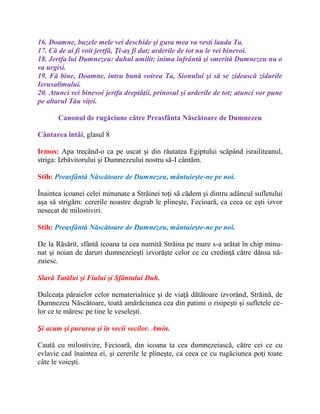 16. Doamne, buzele mele vei deschide şi gura mea va vesti lauda Ta.
17. Că de ai fi voit jertfă, Ţi-aş fi dat; arderile de tot nu le vei binevoi.
18. Jertfa lui Dumnezeu: duhul umilit; inima înfrântă şi smerită Dumnezeu nu o
va urgisi.
19. Fă bine, Doamne, întru bună voirea Ta, Sionului şi să se zidească zidurile
Ierusalimului.
20. Atunci vei binevoi jertfa dreptăţii, prinosul şi arderile de tot; atunci vor pune
pe altarul Tău viţei.
Canonul de rugăciune către Preasfânta Născătoare de Dumnezeu
Cântarea întâi, glasul 8
Irmos: Apa trecând-o ca pe uscat şi din răutatea Egiptului scăpând israiliteanul,
striga: Izbăvitorului şi Dumnezeului nostru să-I cântăm.
Stih: Preasfântă Născătoare de Dumnezeu, mântuieşte-ne pe noi.
Înaintea icoanei celei minunate a Străinei toţi să cădem şi dintru adâncul sufletului
aşa să strigăm: cererile noastre degrab le plineşte, Fecioară, ca ceea ce eşti izvor
nesecat de milostiviri.
Stih: Preasfântă Născătoare de Dumnezeu, mântuieşte-ne pe noi.
De la Răsărit, sfântă icoana ta cea numită Străina pe mare s-a arătat în chip minu-
nat şi noian de daruri dumnezeieşti izvorăşte celor ce cu credinţă către dânsa nă-
zuiesc.
Slavă Tatălui şi Fiului şi Sfântului Duh.
Dulceaţa pâraielor celor nematerialnice şi de viaţă dătătoare izvorând, Străină, de
Dumnezeu Născătoare, toată amărăciunea cea din patimi o risipeşti şi sufletele ce-
lor ce te măresc pe tine le veseleşti.
Şi acum şi pururea şi în vecii vecilor. Amin.
Caută cu milostivire, Fecioară, din icoana ta cea dumnezeiască, către cei ce cu
evlavie cad înaintea ei, şi cererile le plineşte, ca ceea ce cu rugăciunea poţi toate
câte le voieşti.
 