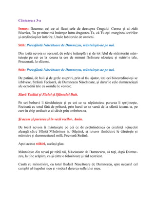 Cântarea a 3-a
Irmos: Doamne, cel ce ai făcut cele de deasupra Crugului Ceresc şi ai zidit
Biserica, Tu pe mine mă întăreşte întru dragostea Ta, că Tu eşti marginea doririlor
şi credincioşilor întărire, Unule Iubitorule de oameni.
Stih: Preasfântă Născătoare de Dumnezeu, mântuieşte-ne pe noi.
Din toată nevoia şi necazul, de relele întâmplări şi de tot felul de strâmtorări mân-
tuieşte pe cei ce la icoana ta cea de minuni făcătoare năzuiesc şi măririle tale,
Preacurată, le slăvesc.
Stih: Preasfântă Născătoare de Dumnezeu, mântuieşte-ne pe noi.
De patimi, de boli şi de grele asupriri, prin al tău ajutor, toţi cei binecredincioşi se
izbăvesc, Străină Fecioară, de Dumnezeu Născătoare, şi darurile cele dumnezeieşti
ale ocrotirii tale cu osârdie le vestesc.
Slavă Tatălui şi Fiului şi Sfântului Duh.
Pe cei bolnavi îi tămăduieşte şi pe cei ce se năpăstuiesc pururea îi sprijineşte,
Fecioară cu totul fără de prihană, prin harul ce se varsă de la sfântă icoana ta, pe
care în chip strălucit o ai slăvit prin umbrirea ta.
Şi acum şi pururea şi în vecii vecilor. Amin.
De toată nevoia îi mântuieşte pe cei ce de pretutindenea cu credinţă neîncetat
aleargă către Sfântă Mănăstirea ta, Stăpână, şi tuturor tămăduire le dăruieşte şi
mântuire şi dumnezeiască milă, Fecioară Străină.
Apoi aceste stihiri, acelaşi glas:
Mântuieşte din nevoi pe robii tăi, Născătoare de Dumnezeu, că toţi, după Dumne-
zeu, la tine scăpăm, ca şi către o folositoare şi zid nestricat.
Caută cu milostivire, cu totul lăudată Născătoare de Dumnezeu, spre necazul cel
cumplit al trupului meu şi vindecă durerea sufletului meu.
 
