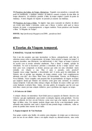 11) Paradoxo das Linhas de Tempo Alternativas: Segundo esse paradoxo, o passado não
pode ser modificado, e qualquer tentativa de mudá-lo causará a criação de uma linha de
tempo alternativa, de existência paralela à linha de tempo original a partir do ponto de
mudança. A mera chegada do viajante no passado já causaria sua mudança.
12) Paradoxo da Causa e Efeito: Se alguém viaja para o passado no objetivo de alterar
um evento para mudar o presente, assim que o fizesse o motivo pelo qual se viajou
deixaria de existir, e consequentemente a viagem também. Neste paradoxo está baseado
o filme “A Máquina do Tempo”.
FONTE: http://professorjc.blogspot.com/2008…paradoxos.html
BÔNUS
6 Teorias da Viagem temporal.
É POSSÍVEL VIAJAR NO TEMPO?
Este é um dos assuntos que mais incomodam os físicos, principalmente pelo fato de
sabermos pouco sobre o comportamento do tempo. Seria possível a viagem no tempo? A
resposta assombra, mas felizmente (ou infelizmente) é sim! Viajar no tempo é possível
de acordo com as teorias adotadas atualmente. Para o futuro é simples questão de
velocidade. Se você se locomover próximo a velocidade da luz o tempo “passa” mais
lento para você, comparada as demais pessoas que estão em uma velocidade muito
reduzida em relação a sua. Mas é para o passado, seria possível?
Segundo nosso amigo bigodudo e descabelado sim! A teoria geral da relatividade de
Einstein não só permite que máquinas do tempo existam como “está completamente
infestada com elas”, diz o físico Matt Visser, da Universidade Victoria, em Wellington,
Nova Zelândia. Visser compilou uma pequena lista de oportunidades de viagens no tempo
que surgiram desde que Einstein nos mostrou como gerar uma curvatura no contínuo
espaço-temporal. Cada uma delas ameaça a lógica da relação de causa e efeito que serve
como fundação à própria física. Juntas, são uma galeria de renegados que faz com que
todo físico anseie por uma solução definitiva para o problema das viagens no tempo.
1. O Universo de Gödel
A solução clássica do matemático Kurt Gödel para as equações de Einstein descreve um
Universo que gira rapidamente para resistir à contração imposta pela gravidade. Um dos
efeitos colaterais de viver em um Universo como esse é que a luz viajaria em curvas, em
lugar de linhas retas. Um viajante poderia chegar antes da luz a um determinado ponto,
adotando uma trajetória mais curta e, depois de uma jornada longa o suficiente, voltar ao
ponto de partida antes mesmo de ter saído.
2. Espaço-temporal de Van Stockum
Esse grupo contém uma família de cenários para máquinas do tempo que se relacionam
pelo seu uso de um cilindro denso e em rápida rotação ou, alternativamente, uma corda
 