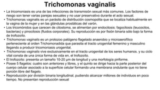 Trichomonas vaginalis
• La tricomoniasis es una de las infecciones de transmisión sexual más comunes. Los factores de
riesgo son tener varias parejas sexuales y no usar preservativo durante el acto sexual.
• Trichomonas vaginalis es un parásito de distribución cosmopolita que se localiza habitualmente en
la vagina de la mujer y en las glándulas prostáticas del varón.
• Los tricomónidos que carecen de citostoma, se alimentan por endocitosis: fagocitosis (leucocitos,
bacterias) y pinocitosis (fluidos corporales). Su reproducción es por fisión binaria sólo bajo la forma
de trofozoíto.
• Trichomonas vaginalis es un protozoo patógeno flagelado anaerobio y microaerofílico
perteneciente al orden Trichomonadida que parasita el tracto urogenital femenino y masculino
llegando a producir tricomoniasis urogenital.
• Trichomonas vaginalis vive exclusivamente en el tracto urogenital de los seres humanos. y su ciclo
vital consta de una única forma de vida en, el trofozoíto.
• El trofozoíto: presenta un tamaño 10-20 μm de longitud y una morfología piriforme.
• Posee 5 flagelos: cuatro son anteriores y libres, y el quinto se dirige hacia la parte posterior del
cuerpo celular asociado a la superficie celular formando una membrana ondulante que no tiene
porción libre del flagelo.
• Reproducción por división binaria longitudinal, pudiendo alcanzar millones de individuos en poco
tiempo. No presentan reproducción sexual
 
