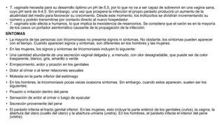 • T. vaginalis necesita para su desarrollo óptimo un pH de 5,5, por lo que no va a ser capaz de sobrevivir en una vagina sana,
cuyo pH será de 4-4,5. Sin embargo, una vez que prospera la infección el propio parásito producirá un aumento de la
alcalinidad del medio para favorecer su crecimiento. Desde este momento, los trofozoítos se dividirán incrementando su
número y podrán transmitirse por contacto directo al nuevo hospedador.
• T. vaginalis solo afecta a humanos, lo que implica la inexistencia de reservorios. Se considera que el varón es en la mayoría
de los casos un portador asintomático causante de la propagación de la infección.
SÍNTOMAS
• La mayoría de las personas con tricomoniasis no presenta signos ni síntomas. No obstante, los síntomas pueden aparecer
con el tiempo. Cuando aparecen signos y síntomas, son diferentes en los hombres y las mujeres.
• En las mujeres, los signos y síntomas de tricomoniasis incluyen lo siguiente:
• Una cantidad abundante de una secreción vaginal delgada y, a menudo, con olor desagradable, que puede ser de color
trasparente, blanco, gris, amarillo o verde
• Enrojecimiento, ardor y picazón en los genitales
• Dolor al orinar o al tener relaciones sexuales
• Molestia en la parte inferior del estómago
• En los hombres, la tricomoniasis pocas veces ocasiona síntomas. Sin embargo, cuando estos aparecen, suelen ser los
siguientes:
• Picazón o irritación dentro del pene
• Sensación de ardor al orinar o luego de eyacular
• Secreción proveniente del pene
• El parásito infecta el tracto genital inferior. En las mujeres, esto incluye la parte exterior de los genitales (vulva), la vagina, la
abertura del útero (cuello del útero) y la abertura urinaria (uretra). En los hombres, el parásito infecta el interior del pene
(uretra).
 