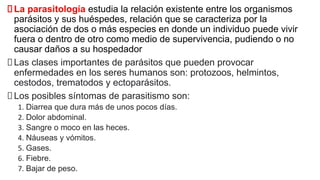 La parasitología estudia la relación existente entre los organismos
parásitos y sus huéspedes, relación que se caracteriza por la
asociación de dos o más especies en donde un individuo puede vivir
fuera o dentro de otro como medio de supervivencia, pudiendo o no
causar daños a su hospedador
Las clases importantes de parásitos que pueden provocar
enfermedades en los seres humanos son: protozoos, helmintos,
cestodos, trematodos y ectoparásitos.
Los posibles síntomas de parasitismo son:
1. Diarrea que dura más de unos pocos días.
2. Dolor abdominal.
3. Sangre o moco en las heces.
4. Náuseas y vómitos.
5. Gases.
6. Fiebre.
7. Bajar de peso.
 