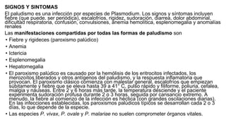 SIGNOS Y SINTOMAS
El paludismo es una infección por especies de Plasmodium. Los signos y síntomas incluyen
fiebre (que puede. ser periódica), escalofríos, rigidez, sudoración, diarrea, dolor abdominal,
dificultad respiratoria, confusión, convulsiones, anemia hemolítica, esplenomegalia y anomalías
renales
Las manifestaciones compartidas por todas las formas de paludismo son
• Fiebre y rigideces (paroxismo palúdico)
• Anemia
• Ictericia
• Esplenomegalia
• Hepatomegalia
• El paroxismo palúdico es causado por la hemólisis de los eritrocitos infectados, los
merozoítos liberados y otros antígenos del paludismo, y la respuesta inflamatoria que
provocan. El paroxismo clásico comienza con malestar general, escalofríos que empiezan
súbitamente y fiebre que se eleva hasta 39 a 41° C, pulso rápido y filiforme, poliuria, cefalea,
mialgia y náuseas. Entre 2 y 6 horas más tarde, la temperatura desciende y el paciente
experimenta sudoración profusa durante 2 o 3 horas, seguida por cansancio extremo. A
menudo, la fiebre al comienzo de la infección es héctica (con grandes oscilaciones diarias).
En las infecciones establecidas, los paroxismos palúdicos típicos se desarrollan cada 2 o 3
días, lo que depende de la especie.
• Las especies P. vivax, P. ovale y P. malariae no suelen comprometer órganos vitales.
 