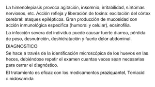 La himenolepiasis provoca agitación, insomnio, irritabilidad, síntomas
nerviosos, etc. Acción refleja y liberación de toxina: excitación del córtex
cerebral: ataques epilépticos. Gran producción de mucosidad con
acción inmunológica específica (humoral y celular), eosinofilia.
La infección severa del individuo puede causar fuerte diarrea, pérdida
de peso, desnutrición, deshidratación y fuerte dolor abdominal.
DIAGNOSTICO
Se hace a través de la identificación microscópica de los huevos en las
heces, debiéndose repetir el examen cuantas veces sean necesarias
para cerrar el diagnóstico.
El tratamiento es eficaz con los medicamentos praziquantel, Teniacid
o niclosamida
 