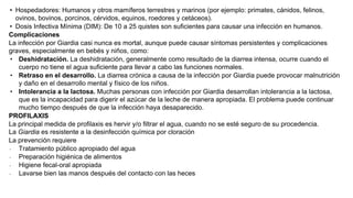 • Hospedadores: Humanos y otros mamíferos terrestres y marinos (por ejemplo: primates, cánidos, felinos,
ovinos, bovinos, porcinos, cérvidos, equinos, roedores y cetáceos).
• Dosis Infectiva Mínima (DIM): De 10 a 25 quistes son suficientes para causar una infección en humanos.
Complicaciones
La infección por Giardia casi nunca es mortal, aunque puede causar síntomas persistentes y complicaciones
graves, especialmente en bebés y niños, como:
∙ Deshidratación. La deshidratación, generalmente como resultado de la diarrea intensa, ocurre cuando el
cuerpo no tiene el agua suficiente para llevar a cabo las funciones normales.
∙ Retraso en el desarrollo. La diarrea crónica a causa de la infección por Giardia puede provocar malnutrición
y daño en el desarrollo mental y físico de los niños.
∙ Intolerancia a la lactosa. Muchas personas con infección por Giardia desarrollan intolerancia a la lactosa,
que es la incapacidad para digerir el azúcar de la leche de manera apropiada. El problema puede continuar
mucho tiempo después de que la infección haya desaparecido.
PROFILAXIS
La principal medida de profilaxis es hervir y/o filtrar el agua, cuando no se esté seguro de su procedencia.
La Giardia es resistente a la desinfección química por cloración
La prevención requiere
∙ Tratamiento público apropiado del agua
∙ Preparación higiénica de alimentos
∙ Higiene fecal-oral apropiada
∙ Lavarse bien las manos después del contacto con las heces
 