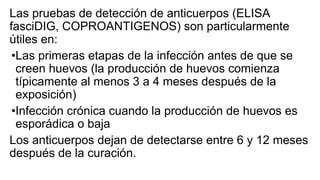 Las pruebas de detección de anticuerpos (ELISA
fasciDIG, COPROANTIGENOS) son particularmente
útiles en:
•Las primeras etapas de la infección antes de que se
creen huevos (la producción de huevos comienza
típicamente al menos 3 a 4 meses después de la
exposición)
•Infección crónica cuando la producción de huevos es
esporádica o baja
Los anticuerpos dejan de detectarse entre 6 y 12 meses
después de la curación.
 