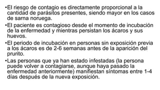 •El riesgo de contagio es directamente proporcional a la
cantidad de parásitos presentes, siendo mayor en los casos
de sarna noruega.
•El paciente es contagioso desde el momento de incubación
de la enfermedad y mientras persistan los ácaros y sus
huevos.
•El periodo de incubación en personas sin exposición previa
a los ácaros es de 2-6 semanas antes de la aparición del
prurito.
•Las personas que ya han estado infestadas (la persona
puede volver a contagiarse, aunque haya pasado la
enfermedad anteriormente) manifiestan síntomas entre 1-4
días después de la nueva exposición.
 