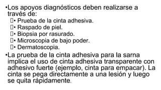 •Los apoyos diagnósticos deben realizarse a
través de:
• Prueba de la cinta adhesiva.
• Raspado de piel.
• Biopsia por rasurado.
• Microscopia de bajo poder.
• Dermatoscopia.
•La prueba de la cinta adhesiva para la sarna
implica el uso de cinta adhesiva transparente con
adhesivo fuerte (ejemplo, cinta para empacar). La
cinta se pega directamente a una lesión y luego
se quita rápidamente.
 
