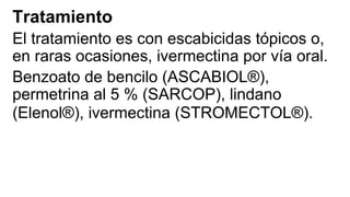 Tratamiento
El tratamiento es con escabicidas tópicos o,
en raras ocasiones, ivermectina por vía oral.
Benzoato de bencilo (ASCABIOL®),
permetrina al 5 % (SARCOP), lindano
(Elenol®), ivermectina (STROMECTOL®).
 
