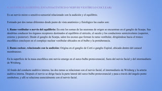 8. ACÚSTICO (AUDITIVO, ESTATOACÚSTICO O NERVIO VESTÍBULO COCLEAR)
Es un nervio mixto o sensitivo-sensorial relacionado con la audición y el equilibrio.
Formado por dos ramas diferentes desde punto de vista anatómico y fisiológico las cuales son:
1. Ramo vestibular o nervio del equilibrio: En este los somas de las neuronas de origen se encuentran en el ganglio de Scarpa. Sus
dendritas conducen los órganos receptores destinados al equilibrio el utriculo, el saculo y los conductores semicirculares (superior,
externo y posterior). Desde el ganglio de Scarpa, salen los axones que forman la rama vestibular, dirigiéndose hacia el tronco
encefálico concluyen en el complejo nuclear vestibular ubicados en el bulbo y la protuberancia.
2. Ramo coclear, relacionado con la audición: Origina en el ganglio de Corti o ganglio Espiral, ubicado dentro del caracol
membranoso.
En la superficie de la masa encefálica este nervio emerge en el surco bulbo protuverancial, fuera del nervio facial y del intermediario
de Wrisberg.
Al fondo del conducto auditivo interno, las dos ramas se relacionan con el nervio facial, el intermediario de Wrisberg y la arteria
auditiva interna. Después el nervio se dirige hacia la parte lateral del surco bulbo protuverancial y pasa a través del ángulo ponto
cerebeloso, y allí se relaciona esencialmente con el nervio facial.
 