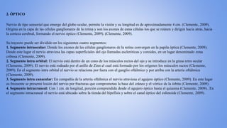 2. ÓPTICO
Nervio de tipo sensorial que emerge del globo ocular, permite la visión y su longitud es de aproximadamente 4 cm. (Clemente, 2009).
Origina en la capa de las células ganglionares de la retina y son los axones de estas células los que se reúnen y dirigen hacia atrás, hacia
la corteza cerebral, formando el nervio óptico (Clemente, 2009). (Clemente, 2009).
Su trayecto puede ser dividido en los siguientes cuatro segmentos:
1. Segmento intraocular: Donde los axones de las células ganglionares de la retina convergen en la papila óptica (Clemente, 2009).
Desde este lugar el nervio atraviesa las capas superficiales del ojo llamadas escleróticas y coroides, en un lugar denominado zona
cribosa (Clemente, 2009).
2. Segmento intra orbital: El nervio está dentro de un cono de los músculos rectos del ojo y se introduce en la grasa retro ocular
(Clemente, 2009). El nervio está rodeado por el anillo de Zinn el cual está formado por los orígenes los músculos rectos (Clemente,
2009). En el segmento intra orbital el nervio se relaciona por fuera con el ganglio oftálmico y por arriba con la arteria oftálmica
(Clemente, 2009).
3. Segmento intra canacular: En compañía de la arteria oftálmica el nervio atraviesa el agujero óptico (Clemente, 2009). En este lugar
es frecuente se presente lesión del nervio por fracturas que comprometan la base del cráneo y el vértice de la órbita (Clemente, 2009).
4. Segmento intracraneal: Con 1 cm. de longitud, porción comprendida desde el agujero óptico hasta el quiasma (Clemente, 2009).. En
el segmento intracraneal el nervio está ubicado sobre la tienda del hipófisis y sobre el canal óptico del esfenoide (Clemente, 2009).
 