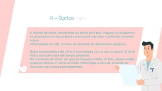 A atitude de olhar, decorrente do alerta ao II par, dispara no psiquismo
os processos introspectivos emocionais, mentais e volitivos, levando
novas
informações ao self, através da ativação do dinamismo psíquico.
Outra característica do olhar é sua relação com o aqui e agora. O olhar
traz a consciência a um tempo presente.
No momento do olhar, em que as imagens estão, de fato, sendo vistas,
qualquer desvio do foco da visão interrompe a atitude, levando ao
devaneio ou a outros pensamentos.
II – Óptico
 