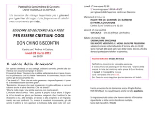 Parrocchia	Sant’Andrea	di	Castions                                Lunedì	 21 marzo	ore	20.30
                   UNITA’	PASTORALE	DI	ZOPPOLA                                  	      5°	incontro	gruppo	LIBERAMENTE	
                                                                                	      per	i	giovani	delle	Superiore	centro	san	Giacomo
   Un incontro che ritengo importante per i giovani,
                                                                                Mercoledì	23	marzo
   per i genitori dei ragazzi che frequentano il catechi-
                                                                                     INCONTRO DEI GENITORI DEI BAMBINI
   smo e ovviamente per tutti.                                                       DI PRIMA COMUNIONE
                                                                                	    Centro	Sant’	Andrea	ore	20.30

       EDUCARE ED EDUCARCI ALLA FEDE                                            Venerdì		25	marzo	2011	
                                                                                	     VIA CRUCIS ore	20.30	Pieve	sant’Andrea	
        PER ESSERE CRISTIANI OGGI                                               Sabato		26	marzo	2011	
                                                                                	      ORDINAZIONE EPISCOPALE
            DON	CHINO	BISCONTIN                                                        DEL NUOVO VESCOVO S. E. MONS. GIUSEPPE PELLEGRINI
                                                                                       sabato	26	marzo	nella	Cattedrale	di	Verona	alle	ore	10.00
                  Centro	sant’	Andrea		in	Castions	                             	      Sono	riservati	150	posti	per	i	laici	della	nostra	diocesi,	chi	desi	
                                                                                	      derasse	partecipare	telefoni	in	canonica.	
                     lunedì 28 marzo 2011
                               ore	20.30
                                                                                         NUOVO ORARIO MESSA FERIALE

Il valore della domenica!                                                                Nell’ultimo	incontro	del	consiglio	pastorale
                                                                                         è	stato	deciso	di	posticipare	di	mezz’ora	l’orario	della	
Un operaio derideva un suo collega, cristiano convinto, perché alla do-                  messa	feriale	del	mattino	nella	pieve	di	Sant’Andrea:
menica non assumeva impegni di lavoro.
                                                                                         il	lunedì	e	il	venerdì	la	messa	
E questi gli disse: “Supponi che io abbia settantamila lire in tasca. Incon-
tro un poveraccio che mi chiede l’elemosina. Io commosso, faccio i miei                  sarà	celebrata	alle	ore	8.30.	
conti e gli dò sessantamila lire.                                                        Per	favorire	una	maggiore	partecipazione	di	fedeli.
Che diresti tu?: “Direi che sei molto generoso - rispose l’operaio - il pove-
ro ti dovrebbe essere davvero grato”.
“Benissimo. Ma ecco che quel poveraccio mi salta addosso e cerca di
rubarmi anche le altre diecimila. Che ne diresti?”                                     Faccio	presente	che	da	domenica	scorsa	il	foglio	festivo	
“Che fa molto male. Una simile reazione non merita aiuto”.                             PAR	INFORMA’		lo	si	può	trovare	anche	nel	sito	acastions.
Concluse allora l’amico: “Vedi, questa è proprio la tua storia. Il Signo-
re ci ha donato sei giorni per lavorare, esigendo che il settimo lo de-
dicassimo a lui, alla famiglia, al riposo e alla preghiera e al ringrazia-             Si	ringraziano	tutti	coloro	che	hanno	aderito	all’iniziativa	
mento nei suoi confronti. Tu, invece di mostrarti riconoscente, gli rubi               riguardante	la	lotta	contro	la	sclerosi	multipla.	
anche il settimo e non apprezzi la bellezza della stare solo con Lui”.                 Sono	stati	raccolti	€.	991,00	
 