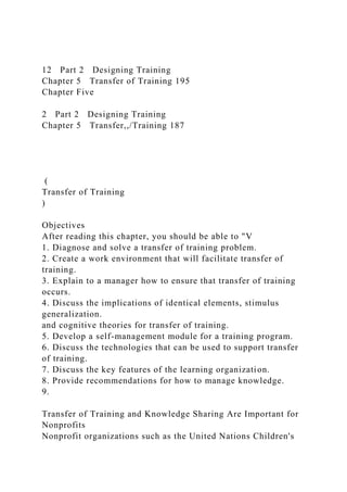 12 Part 2 Designing Training
Chapter 5 Transfer of Training 195
Chapter Five
2 Part 2 Designing Training
Chapter 5 Transfer,,/Training 187
(
Transfer of Training
)
Objectives
After reading this chapter, you should be able to "V
1. Diagnose and solve a transfer of training problem.
2. Create a work environment that will facilitate transfer of
training.
3. Explain to a manager how to ensure that transfer of training
occurs.
4. Discuss the implications of identical elements, stimulus
generalization.
and cognitive theories for transfer of training.
5. Develop a self-management module for a training program.
6. Discuss the technologies that can be used to support transfer
of training.
7. Discuss the key features of the learning organization.
8. Provide recommendations for how to manage knowledge.
9.
Transfer of Training and Knowledge Sharing Are Important for
Nonprofits
Nonprofit organizations such as the United Nations Children's
 