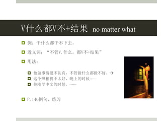V什么都V不+结果 no matter what
 例：干什么都干不下去。
 近义词：“不管V.什么，都V不+结果”
 用法：
 他做事情很不认真，不管做什么都做不好。
 这个照相机不太好，晚上的时候⋯⋯
 他刚学中文的时候，⋯⋯
 P.146例句、练习
 