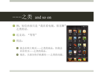 ⋯⋯之类 and so on
 例：短信内容只是“我在看电视，很无聊”
之类的话。
 近义词：“等等”
 用法：
 我会在网上购买⋯⋯之类的商品，但我会
在店里买⋯⋯之类的商品。
 现在，大部分的手机都有⋯⋯之类的功能。
 
