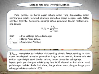 Metode rata-rata (Average Method)
Pada metode ini, harga pasar saham-saham yang dimasukkan dalam
perhitungan indeks tersebut dijumlah kemudian dibagi dengan suatu faktor
pembagi tertentu. Rumus indeks harga saham gabungan dengan metode rata-
rata adalah:
𝐼𝐻𝑆𝐺 =
𝑃𝑠
𝑃𝑏𝑎𝑠𝑒
IHSG = Indeks Harga Saham Gabungan
𝑃𝑠 = Harga Pasar Saham
𝑃𝑏𝑎𝑠𝑒 = Suatu Nilai Pembagi
𝑃𝑏𝑎𝑠𝑒 merupakan suatu faktor nilai pembagi dimana faktor pembagi ini harus
dapat beradaptasi terhadap perubahan harga saham teoritis, karena ada aksi
emiten seperti right issue, dividen saham, saham bonus dan sebagainya.
Seperti pada perhitungan indeks yang lain, IHSG ditentukan hari dasar untuk
perhitungan indeks. Pada hari dasar, harga dasar sama dengan harga pasar
sehingga indeksnya adalah 100%.
 