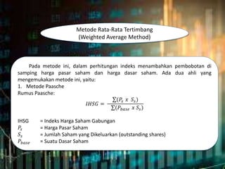 Metode Rata-Rata Tertimbang
(Weighted Average Method)
Pada metode ini, dalam perhitungan indeks menambahkan pembobotan di
samping harga pasar saham dan harga dasar saham. Ada dua ahli yang
mengemukakan metode ini, yaitu:
1. Metode Paasche
Rumus Paasche:
𝐼𝐻𝑆𝐺 =
(𝑃𝑠 𝑥 𝑆𝑠)
(𝑃𝑏𝑎𝑠𝑒 𝑥 𝑆𝑠)
IHSG = Indeks Harga Saham Gabungan
𝑃𝑠 = Harga Pasar Saham
𝑆𝑠 = Jumlah Saham yang Dikeluarkan (outstanding shares)
𝑃𝑏𝑎𝑠𝑒 = Suatu Dasar Saham
 