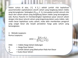 Dalam rumus di atas, ( 𝑃𝑠 X 𝑆𝑠 ) adalah jumlah nilai kapitalisasi
pasarm(market capitalization) selurih saham yang tergabung dalam indeks
yang bersangkutan. Sedangkan (𝑃𝑏𝑎𝑠𝑒 X 𝑆𝑠) merupakan jumlah seluruh nilai
dasar dari saham-saham yang bergabung dalam indeks yang bersangkutan.
Jadi, Rumus Paasche ini membandingkan kapitalisasi pasar seluruh saham
dengan nilai dasar seluruh saham yang tergantung dalam suatu indeks. Jadi,
makin besar kapitalisasi suatu saham, maka akan memberikan pengaruh
yang sangat besar jika terjadi perubahan harga pada saham yang
bersangkutan.
2. Metode Laspeyres
Rumus Laspeyres:
𝐼𝐻𝑆𝐺 =
(𝑃𝑠 𝑥 𝑆𝑜)
( 𝑃𝑏𝑎𝑠𝑒 𝑥 𝑆𝑜)
IHSG = Indeks Harga Saham Gabungan
𝑃𝑠 = Harga Pasar Saham
𝑆𝑜 = Jumlah Saham yang Dikeluarkan Pada Hari Dasar
𝑃𝑏𝑎𝑠𝑒 = Suatu Dasar Saham
 